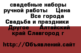 свадебные наборы (ручной работы) › Цена ­ 1 200 - Все города Свадьба и праздники » Другое   . Алтайский край,Славгород г.